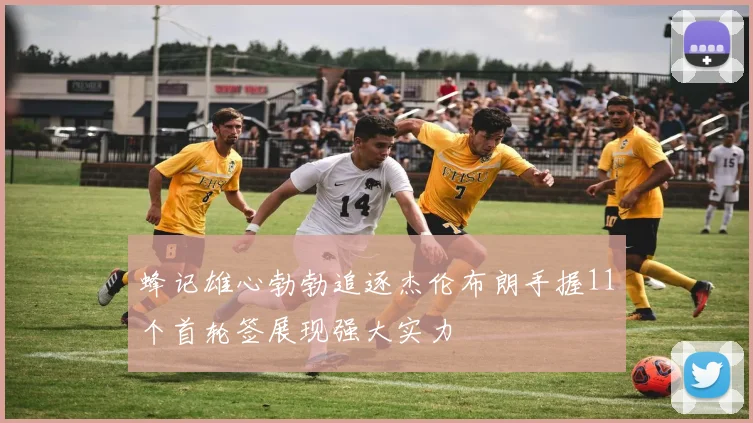 蜂记雄心勃勃追逐杰伦布朗手握11个首轮签展现强大实力