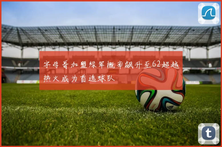 字母哥加盟绿军概率飙升至62超越热火成为首选球队