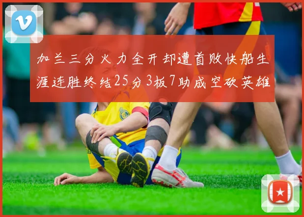 加兰三分火力全开却遭首败快船生涯连胜终结25分3板7助成空砍英雄