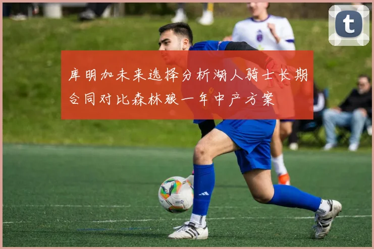 库明加未来选择分析湖人骑士长期合同对比森林狼一年中产方案