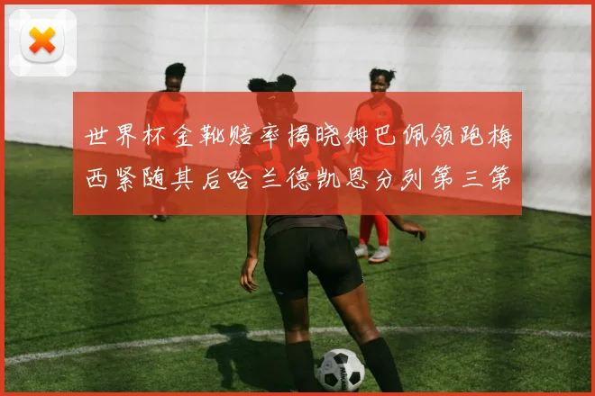 世界杯金靴赔率揭晓姆巴佩领跑梅西紧随其后哈兰德凯恩分列第三第四