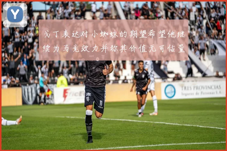 戈丁表达对小蜘蛛的期望希望他继续为马竞效力并称其价值无可估量