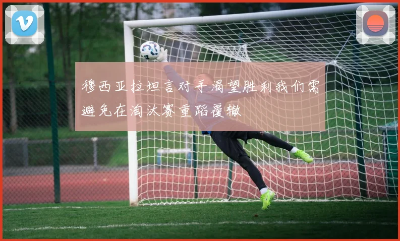穆西亚拉坦言对手渴望胜利我们需避免在淘汰赛重蹈覆辙
