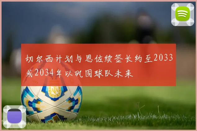 切尔西计划与恩佐续签长约至2033或2034年以巩固球队未来