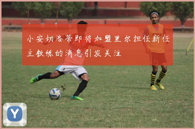 小安切洛蒂即将加盟里尔担任新任主教练的消息引发关注