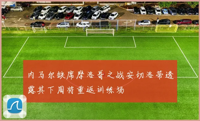 内马尔缺席摩洛哥之战安切洛蒂透露其下周将重返训练场