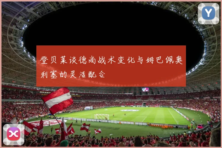 登贝莱谈德尚战术变化与姆巴佩奥利塞的灵活配合
