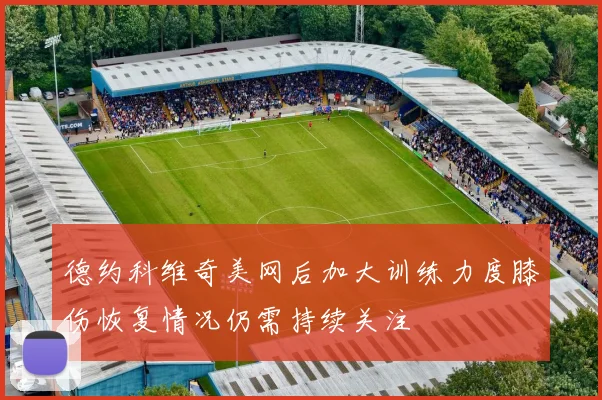 德约科维奇美网后加大训练力度膝伤恢复情况仍需持续关注