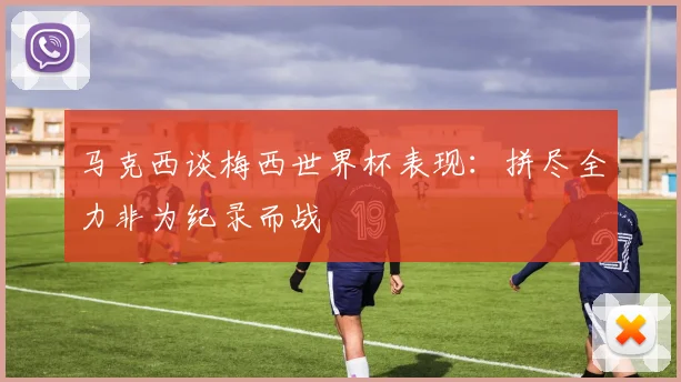 马克西谈梅西世界杯表现：拼尽全力非为纪录而战