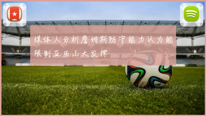 媒体人分析詹姆斯防守能力认为能限制亚历山大发挥