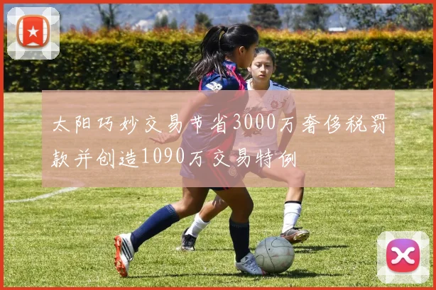 太阳巧妙交易节省3000万奢侈税罚款并创造1090万交易特例