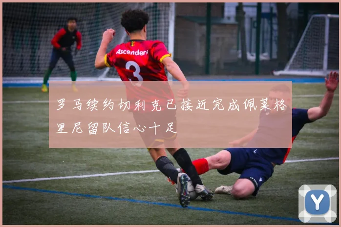 罗马续约切利克已接近完成佩莱格里尼留队信心十足
