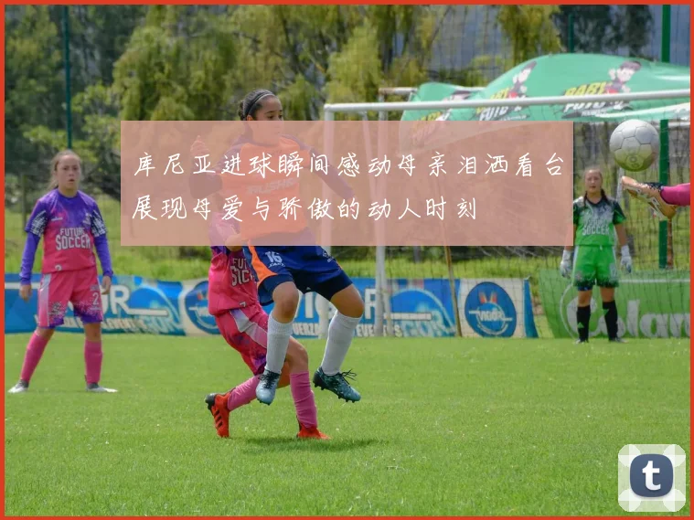 库尼亚进球瞬间感动母亲泪洒看台展现母爱与骄傲的动人时刻