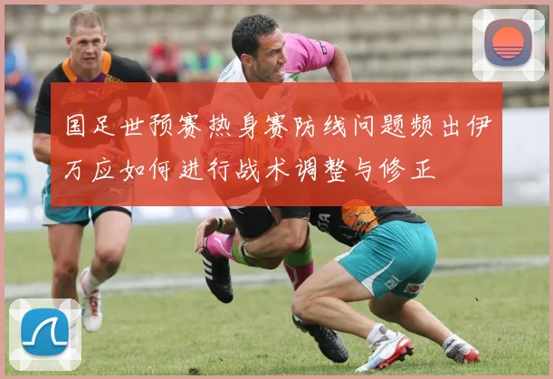 国足世预赛热身赛防线问题频出伊万应如何进行战术调整与修正