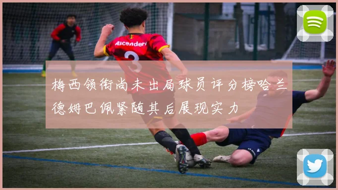 梅西领衔尚未出局球员评分榜哈兰德姆巴佩紧随其后展现实力