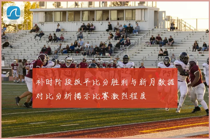 补时阶段扳平比分胜利与新月数据对比分析揭示比赛激烈程度