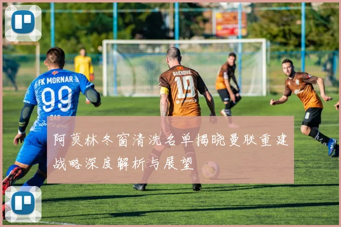 阿莫林冬窗清洗名单揭晓曼联重建战略深度解析与展望