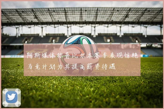 阿斯媒体称普比尔本赛季表现惊艳马竞计划为其提高薪资待遇