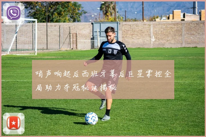 哨声响起后西班牙幕后巨星掌控全局助力夺冠秘诀揭秘