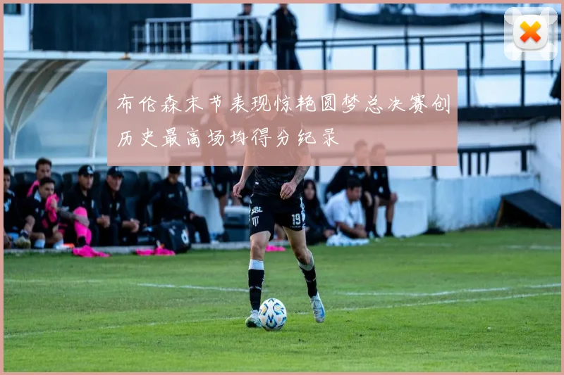 布伦森末节表现惊艳圆梦总决赛创历史最高场均得分纪录
