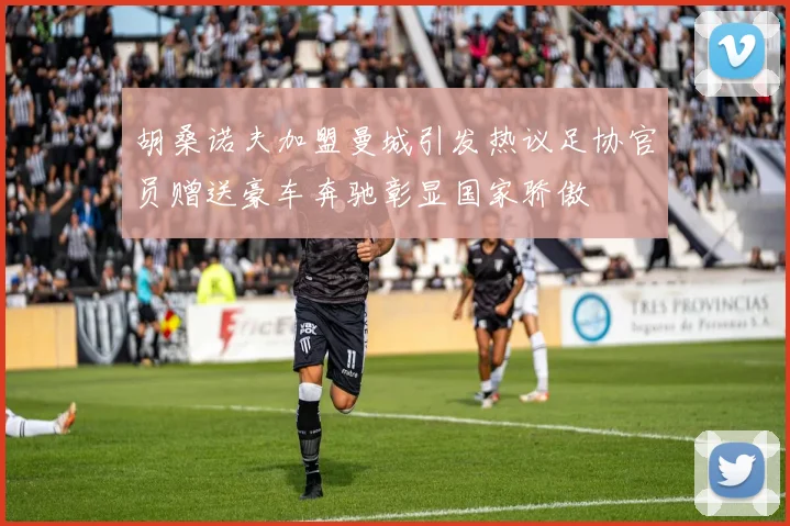 胡桑诺夫加盟曼城引发热议足协官员赠送豪车奔驰彰显国家骄傲