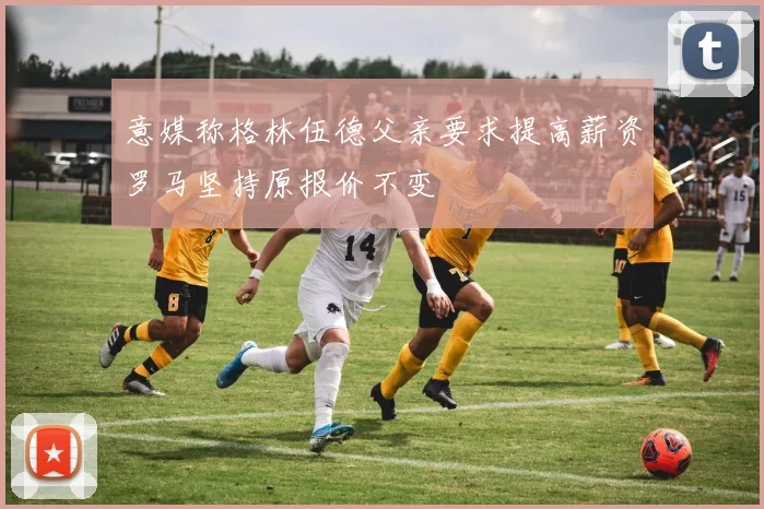 意媒称格林伍德父亲要求提高薪资罗马坚持原报价不变