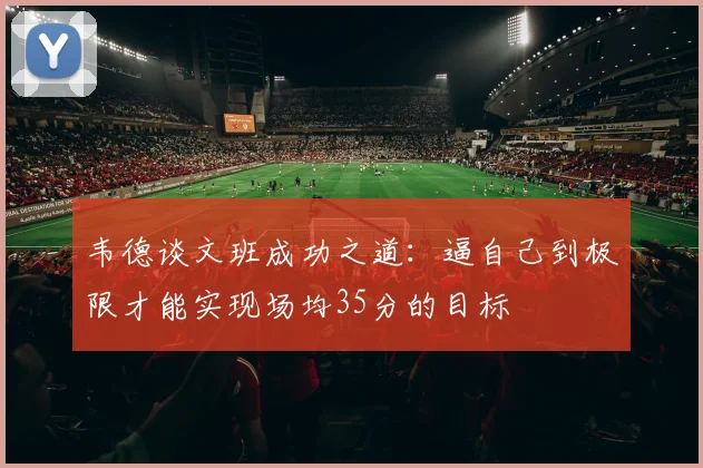 韦德谈文班成功之道：逼自己到极限才能实现场均35分的目标