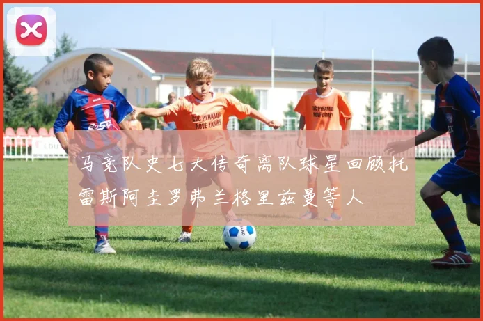 马竞队史七大传奇离队球星回顾托雷斯阿圭罗弗兰格里兹曼等人